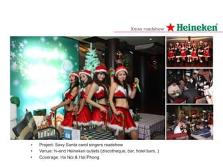 • Project: Sexy Santa carol singers roadshow
• Venue: hi-end Heineken outlets (discotheque, bar, hotel bars..)
• Coverage: Ha Noi & Hai Phong
Xmas roadshow
 