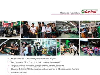 • Project concept: Castrol Magnatec Guardian Angels
• Key message: “Khoi dong hoan hao, ma dao thanh cong”
• Target audience: mechanic, garage owners, drivers, car users.
• Channel & Scope: 100 big garages and car washes in 14 cities across Vietnam.
• Duration: 2 months
Magnatec Road show
 