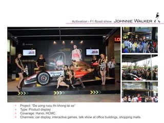 Activation - F1 Road show
• Project: “Da uong ruou thi khong lai xe”
• Type: Product display
• Coverage: Hanoi, HCMC.
• Channels: car display, interactive games, talk show at office buildings, shopping malls.
 