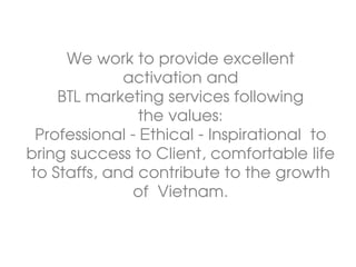 We work to provide excellent
activation and
BTL marketing services following
the values:
Professional - Ethical - Inspirational to
bring success to Client, comfortable life
to Staffs, and contribute to the growth
of Vietnam.
 