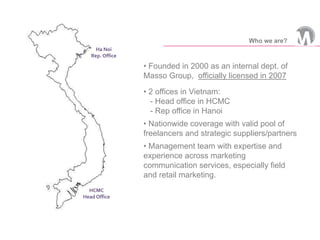 • Founded in 2000 as an internal dept. of
Masso Group, officially licensed in 2007
• 2 offices in Vietnam:
- Head office in HCMC
- Rep office in Hanoi
• Nationwide coverage with valid pool of
freelancers and strategic suppliers/partners
• Management team with expertise and
experience across marketing
communication services, especially field
and retail marketing.
HCMC
Head Office
Ha Noi
Rep. Office
Who we are?
 
