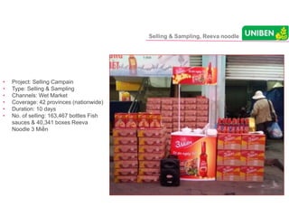 Selling & Sampling, Reeva noodle
• Project: Selling Campain
• Type: Selling & Sampling
• Channels: Wet Market
• Coverage: 42 provinces (nationwide)
• Duration: 10 days
• No. of selling: 163,467 bottles Fish
sauces & 40,341 boxes Reeva
Noodle 3 Miền
 