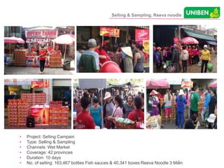 Selling & Sampling, Reeva noodle
• Project: Selling Campain
• Type: Selling & Sampling
• Channels: Wet Market
• Coverage: 42 provinces
• Duration: 10 days
• No. of selling: 163,467 bottles Fish sauces & 40,341 boxes Reeva Noodle 3 Miền
 