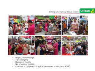• Project: Trial campaign
• Type: Sampling
• Duration: 2 months
• No. of visitors: 100,800
• Channels: 4 Coopmart + 5 BigC supermarkets in Hanoi and HCMC.
Selling & Sampling, Reeva noodle
 