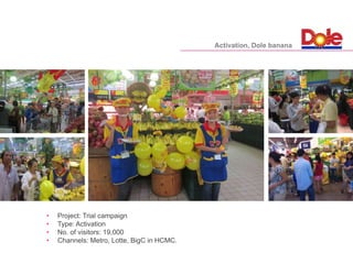 • Project: Trial campaign
• Type: Activation
• No. of visitors: 19,000
• Channels: Metro, Lotte, BigC in HCMC.
Activation, Dole banana
 