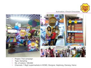 • Project: Trial campaign
• Type: Sampling
• No. of visitors: 189,000
• Channels: 7 BigC supermarkets in HCMC, Dongnai, Haiphong, Danang, Hanoi.
Activation, Chock Chocolate
 