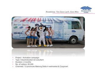 • Project: Activation campaign
• Type: Inductroduction & Culsultant
• Duration: 2 months
• No. of visitors: 60,000
• Channels: 13 provinces Mekong Delta in wetmarket & Coopmart
Roadshow Tôn Zacs Lạnh, Zacs Màu
 