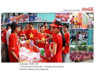 Tiger Cup activities
• Coverage: HCMC, HN
• “Cuong nhiet voi Coca cola”, sampling, site branding,
• Channel: stadiums and restaurants
 