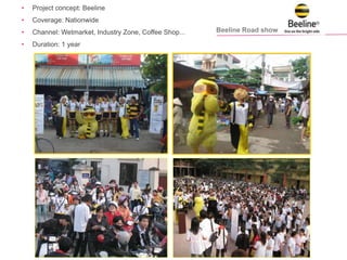 Beeline Road show
• Project concept: Beeline
• Coverage: Nationwide
• Channel: Wetmarket, Industry Zone, Coffee Shop...
• Duration: 1 year
 