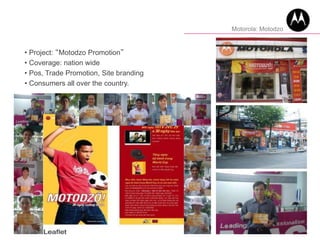 • Project: “Motodzo Promotion”
• Coverage: nation wide
• Pos, Trade Promotion, Site branding
• Consumers all over the country.
Motorola: Motodzo
 