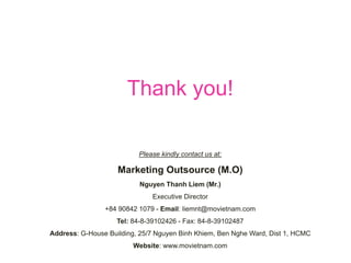 Please kindly contact us at:
Marketing Outsource (M.O)
Nguyen Thanh Liem (Mr.)
Executive Director
+84 90842 1079 - Email: liemnt@movietnam.com
Tel: 84-8-39102426 - Fax: 84-8-39102487
Address: G-House Building, 25/7 Nguyen Binh Khiem, Ben Nghe Ward, Dist 1, HCMC
Website: www.movietnam.com
Thank you!
 