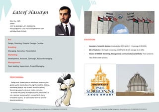Lateef Hassayn Art, Marketing, Branding, Management- hassayn@yahoo.com +971508839385/+971551265726 Lateef Hassayn Art, Marketing, Branding, Management- hassayn@yahoo.com +971508839385/+971551265726
Lateef Hassayn
Art:
Design, Directing/ Graphic: Design, Creative
Branding:
Managing, Executive, Presentation
Marketing:
Development, Assistant, Campaign, Account managing
Management:
Team leading, Supervision, Project Managing
22nd Dec 1985
Jordan
+971 50 8839385/ +971 55 1265726
Hassayn@yahoo.com/ hassaaayn@hotmail.com
UAE-Abu Dhabi 112440
EDUCATION:
-	 Secondary / scientific division. Graduated at 2003 with 87.1% average (3.49 GPA).
-	 BA in Plastic Art / An-Najah University at 2007 with 80.5 % average (3.22 GPA).
-	 Master of MMCM: Marketing, Management, Communications and Media- Paris Sorbonne
Abu Dhabi-Under process.
PROFESSIONAL:
Doing multi- tasked jobs on daily bases, matching the
global quality standards, achieving the deadline. Making
innovative projects and increase business ranking.
Marketing support and social media motivator.
To evolve the quality of work to its max global level. To
run a pioneer business which comprehends many
innovative aspects. To lead creative team to achieve
beyond excellence.
 