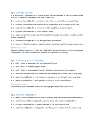 Epic 1: Order creation
1. as a customer: I should be able to browse through the menu and look at the various food options
available in the restaurant along with the price for each item.
2. as a customer: I should be able to select items from the menu and add them to my cart/order.
3. as a customer: I should have cart containing all the chosen items so far, accessible all the time.
5. as a customer: I should be able to remove items from my cart or increase item count.
6. as a customer: I should be able to cancel my entire order.
7. as a customer:Ishouldbe abletoview theitemizedbillformyorderalongwiththe pricesforeachitem
and the tax applied.
8. as a customer: I should be able to see the approximate delivery time.
4. as a customer:Ishouldbe able toseetopsellingitemsinthe restaurantwhile choosingmyorderitems.
Acceptance criteria:
Categorized Menu with prices is visible and enabled with selection choices, as soon as the customer
chooses items, the order is created in the database and is visible to the customer.
Epic 2: Order queue and delivery
1. as a chef: I should be able to view the current queue of orders.
2. as a chef: I should be able to accept the orders.
3. as a chef: I should be able to update the order status to ready once the order is prepared.
4. as a restaurant manager: I should be able to view the current queue of orders (in read-only mode).
5. as a waiter: I should be able to view the current order queue to see the ready orders for pick up.
6. as a waiter: I should be able to mark the order as picked up on the common queue.
Acceptance criteria:
The order queue isvisible andhaspermissionsof acceptingforchef andpickup forwaiter.
Epic 3: Order Completion
1. as a waiter:Ishouldbe able to mark the orderas complete once the customer has finished ordering.
2. as a customer: I should have an option for providing the tip after my order has been billed.
3. as a customer: I should be able to provide feedback for the service and the food.
4. as a waiter: I should be able to take payment from the customer and thus mark the order as paid.
 