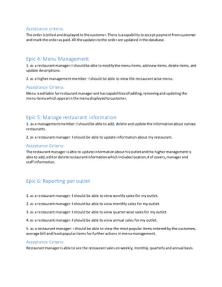 Acceptance criteria:
The order isbilledanddisplayedtothe customer.There isacapabilitytoaccept paymentfromcustomer
and mark the orderas paid.All the updatestothe orderare updatedinthe database.
Epic 4: Menu Management
1. as a restaurantmanager:I shouldbe able tomodifythe menuitems,addnew items,delete items, and
update descriptions.
2. as a higher management member: I should be able to view the restaurant wise menu.
Acceptance Criteria:
Menu iseditable forrestaurantmanagerandhascapabilitiesof adding,removingandupdatingthe
menuitemswhichappearinthe menudisplayedtocustomer.
Epic 5: Manage restaurant information
1. as a managementmember:I shouldbe able to add, delete andupdate the informationaboutvarious
restaurants.
2. as a restaurant manager: I should be able to update information about my restaurant.
Acceptance Criteria:
The restaurantmanager isable to update informationabouthisoutletandthe highermanagementis
able to add,editor delete restaurantinformationwhichincludeslocation,#of covers,managerand
staff information.
Epic 6: Reporting per outlet
1. as a restaurant manager: I should be able to view weekly sales for my outlet.
2. as a restaurant manager: I should be able to view monthly sales for my outlet.
3. as a restaurant manager: I should be able to view quarter wise sales for my outlet.
4. as a restaurant manager: I should be able to view annual sales for my outlet.
5. as a restaurant manager: I should be able to view the most popular items ordered by the customers,
average bill and least popular items for further actions in menu management.
Acceptance Criteria:
Restaurantmanagerisable to see the restaurantsales onweekly,monthly,quarterlyandannual basis.
 
