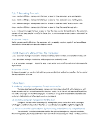 Epic 7: Reporting for chain
1. as a member of higher management: I should be able to view restaurant wise weekly sales.
2. as a member of higher management: I should be able to view restaurant wise monthly sales.
3. as a member of higher management: I should be able to view restaurant wise quarterly sales.
4. as a member of higher management: I should be able to view the overall annual sales.
5. as a restaurant manager: I should be able to view the most popular items ordered by the customers,
average bill and leastpopularitemsforfurtheractions inmenumanagementacross the chain as well as
per restaurant.
Acceptance Criteria:
Highermanagementisable tosee the restaurant salesonweekly,monthly,quarterlyandannual basis
for all restaurantsaswell asin a restaurantwise format.
Epic 8: Inventory Management for restaurant
1. as a restaurant manager: I should be able to view the current inventory position of the restaurant
2. as a restaurant manager: I should be able to update the inventory items.
3. as a restaurant manager: I should be able to view the forecast of items in the inventory to be
replenished.
Acceptance criteria:
Restaurantmanagerhas a systemtotrack inventory,add,deleteorupdate itemsandsee the forecastof
the requireditemsinfuture.
Future Epics
9. Marketing campaign management for restaurant outlet
There can be a feature of campaignmanagementforrestaurantswhichwill helpcome upwith
new schemestoattract customersand maintainprofit.These canbe trackedandreviewedforpointing
out useful campaignsoutof all the campaigns.There shouldbe capabilitiestosendemailsandtextsto
customersviathistool and to latergetreportson campaigns.
10. Marketing campaign management for the chain
Alongwiththe restaurantwise campaignmanagement,there canbe chainwide campaigns
whichapplyforall the restaurantsinthe chainor underthe ownershipof the highermanagement.
11. Personalization for user/customer by maintaining the order history and preferences
The customers’informationcanbe trackedinthe systemto analyze the frequentcustomers,
theirbuyingpattern,total salesandfurthermore provide themspecial loyaltyoffers.For the customerit
 