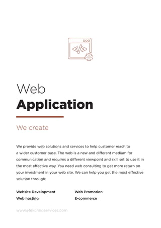 www.etekchnoservices.com
We provide web solutions and services to help customer reach to
a wider customer base. The web is a new and different medium for
communication and requires a different viewpoint and skill set to use it in
the most effective way. You need web consulting to get more return on
your investment in your web site. We can help you get the most effective
solution through:
Website Development		 Web Promotion
Web hosting				E-commerce
Web
Application
We create
 