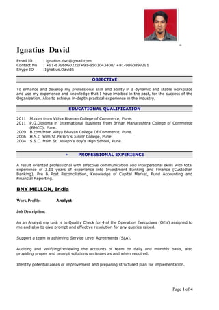 Ignatius David
Email ID : ignatius.dvd@gmail.com
Contact No : +91-8796960222/+91-9503043400/ +91-9860897291
Skype ID :Ignatius.David5
OBJECTIVE
To enhance and develop my professional skill and ability in a dynamic and stable workplace
and use my experience and knowledge that I have imbibed in the past, for the success of the
Organization. Also to achieve in-depth practical experience in the industry.
EDUCATIONAL QUALIFICATION
2011 M.com from Vidya Bhavan College of Commerce, Pune.
2011 P.G.Diploma in International Business from Brihan Maharashtra College of Commerce
(BMCC), Pune.
2009 B.com from Vidya Bhavan College Of Commerce, Pune.
2006 H.S.C from St.Patrick’s Junior College, Pune.
2004 S.S.C. from St. Joseph’s Boy’s High School, Pune.
← PROFESSIONAL EXPERIENCE
A result oriented professional with effective communication and interpersonal skills with total
experience of 3.11 years of experience into Investment Banking and Finance (Custodian
Banking), Pre & Post Reconciliation, Knowledge of Capital Market, Fund Accounting and
Financial Reporting.
BNY MELLON, India
Work Profile: Analyst
Job Description:
As an Analyst my task is to Quality Check for 4 of the Operation Executives (OE’s) assigned to
me and also to give prompt and effective resolution for any queries raised.
Support a team in achieving Service Level Agreements (SLA).
Auditing and verifying/reviewing the accounts of team on daily and monthly basis, also
providing proper and prompt solutions on issues as and when required.
Identify potential areas of improvement and preparing structured plan for implementation.
Page 1 of 4
 