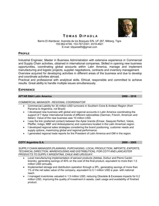 T O M A S D I P A O L A
Barrio El Atardecer, Avenida de los Bosques S/N, UF 267, Milberg, Tigre
155-962-4746; 153-767-0301; 4519-4921
E-mail: tdipaola65@gmail.com
PROFILE
Industrial Engineer, Master in Business Administration with extensive experience in Commercial
and Supply Chain activities, obtained in international companies. Skilled in opening new business
opportunities, coordinating global accounts within Latin America, manage and implement
manufacturing and logistic projects, supplier negotiations, contracts and inventory management.
Overview acquired for developing activities in different areas of the business and due to develop
and coordinate activities abroad.
Practical and professional with analytical skills. Ethical, responsible and committed to achieve
results. Great ability to handle multiple issues simultaneously.
EXPERIENCE
APTAR B&H Latin America 2006 – 2016
COMMERCIAL MANAGER - REGIONAL COORDINATOR
 Commercial Liability for 30 million USD turnovers in Southern Cone & Andean Region (from
Panama to Argentina, not Brazil)
 I developed new business with global and regional accounts in Latin America coordinating the
support of 7 Aptar international brands of different nationalities (German, French, American and
Italian). Value of the new business was 10 million USD.
 I was the link (preferred contact) between the Aptar brands (Emsar, Seaquist Perfect, Valois,
Pfeiffer, Indigo, MBF and Airlessystems) and customers located in the Latin American region.
 I developed regional sales strategies considering the brand positioning, customer needs and
supply options, maximizing global and regional performance.
 I generated regional trade reports for the President of Latin America and GM in the region.
COTY Argentina S.A. 2000 – 2005
SUPPLY CHAIN MANAGER (PLANNING, PURCHASING, LOCAL PRODUCTION, IMPORTS, EXPORTS,
TECHNICAL DIRECTION, WAREHOUSING AND DISTRIBUTION), FOR COTY AND LANCASTER
PRODUCTS TO SUPPLY ARGENTINA, CHILE AND URUGUAY.
 Local manufacturing implementation of aerosol products (Adidas, Dufour and Pierre Cardin
brands), generating savings of 40% on the cost of the final product, equivalent to more than 1.5
million USD annually.
 Implemented storage and distribution operation through a 3PL, generating savings of more than
1% of the net sales value of the company, equivalent to 0.1 million USD a year, with national
reach.
 I managed inventories valuated in 1.5 million USD, reducing Obsolete & Excesses impacts for 0.2
million USD, improving the quality of investment in assets, cash usage and availability of finished
product.
 