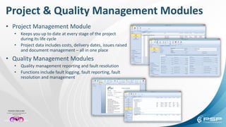 Project & Quality Management Modules
• Project Management Module
• Keeps you up to date at every stage of the project
during its life cycle
• Project data includes costs, delivery dates, issues raised
and document management – all in one place
• Quality Management Modules
• Quality management reporting and fault resolution
• Functions include fault logging, fault reporting, fault
resolution and management
 