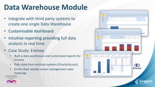 Data Warehouse Module
• Integrate with third party systems to
create one single Data Warehouse
• Customisable dashboard
• Intuitive reporting providing full data
analysis in real time
• Case Study: Eminox
• Built a data warehouse and customised reports for
Eminox
• Pulls data from multiple systems (Oracle/Access)
• Drives their weekly senior management sales
meetings
 