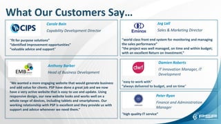 What Our Customers Say…
Carole Bain
Capability Development Director
Peter Ryan
Finance and Administration
Manager
Damien Roberts
IT Innovation Manager, IT
Development
Jog Lall
Sales & Marketing Director
Anthony Barber
Head of Business Development
“We wanted a more engaging website that would generate business
and add value for clients. PSP have done a great job and we now
have a very active website that is easy to use and update. Using
responsive design, our new website looks and works well on a
whole range of devices, including tablets and smartphones. Our
working relationship with PSP is excellent and they provide us with
support and advice whenever we need them.”
“fit for purpose solutions”
“identified improvement opportunities”
“valuable advice and support”
“high quality IT service”
“world class front end system for monitoring and managing
the sales performance”
“the project was well managed, on time and within budget;
with an excellent Return on Investment.”
“easy to work with”
“always delivered to budget, and on time”
 