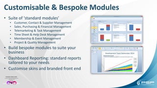 • Suite of ‘standard modules’
• Customer, Contact & Supplier Management
• Sales, Purchasing & Financial Management
• Telemarketing & Task Management
• Time Sheet & Help Desk Management
• Membership & Event Management
• Project & Quality Management
• Build bespoke modules to suite your
business
• Dashboard Reporting: standard reports
tailored to your needs
• Customise skins and branded front end
Customisable & Bespoke Modules
 