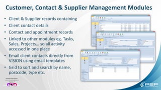 Customer, Contact & Supplier Management Modules
• Client & Supplier records containing
• Client contact details
• Contact and appointment records
• Linked to other modules eg. Tasks,
Sales, Projects… so all activity
accessed in one place
• Email client contacts directly from
VISION using email templates
• Grid to sort and search by name,
postcode, type etc.
 