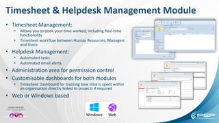 Timesheet & Helpdesk Management Module
• Timesheet Management:
• Allows you to book your time worked, including flexi-time
functionality
• Timesheet workflow between Human Resources, Managers
and Users
• Helpdesk Management:
• Automated tasks
• Automated email alerts
• Administration area for permission control
• Customisable dashboards for both modules
• Timesheet Dashboard for tracking how time is spent within
an organisation directly linked to projects if required
• Web or Windows based
 
