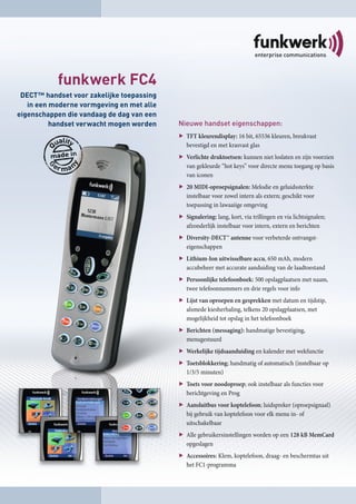 funkwerk FC4
 DECT™ handset voor zakelijke toepassing
   in een moderne vormgeving en met alle
eigenschappen die vandaag de dag van een
          handset verwacht mogen worden    Nieuwe handset eigenschappen:
                                             TFT kleurendisplay: 16 bit, 65536 kleuren, breukvast
                                             bevestigd en met krasvast glas
                                             Verlichte druktoetsen: kunnen niet loslaten en zijn voorzien
                                             van gekleurde “hot keys” voor directe menu toegang op basis
                                             van iconen
                                             20 MIDI-oproepsignalen: Melodie en geluidssterkte
                                             instelbaar voor zowel intern als extern; geschikt voor
                                             toepassing in lawaaiige omgeving
                                             Signalering: lang, kort, via trillingen en via lichtsignalen;
                                             afzonderlijk instelbaar voor intern, extern en berichten
                                             Diversity-DECT™ antenne voor verbeterde ontvangst-
                                             eigenschappen
                                             Lithium-Ion uitwisselbare accu, 650 mAh, modern
                                             accubeheer met accurate aanduiding van de laadtoestand
                                             Persoonlijke telefoonboek: 500 opslagplaatsen met naam,
                                             twee telefoonnummers en drie regels voor info
                                             Lijst van oproepen en gesprekken met datum en tijdstip,
                                             alsmede kiesherhaling, telkens 20 opslagplaatsen, met
                                             mogelijkheid tot opslag in het telefoonboek
                                             Berichten (messaging): handmatige bevestiging,
                                             menugestuurd
                                             Werkelijke tijdsaanduiding en kalender met wekfunctie
                                             Toetsblokkering; handmatig of automatisch (instelbaar op
                                             1/3/5 minuten)
                                             Toets voor noodoproep; ook instelbaar als functies voor
                                             berichtgeving en Prog
                                             Aansluitbus voor koptelefoon; luidspreker (oproepsignaal)
                                             bij gebruik van koptelefoon voor elk menu in- of
                                             uitschakelbaar
                                             Alle gebruikersinstellingen worden op een 128 kB MemCard
                                             opgeslagen
                                             Accessoires: Klem, koptelefoon, draag- en beschermtas uit
                                             het FC1-programma
 