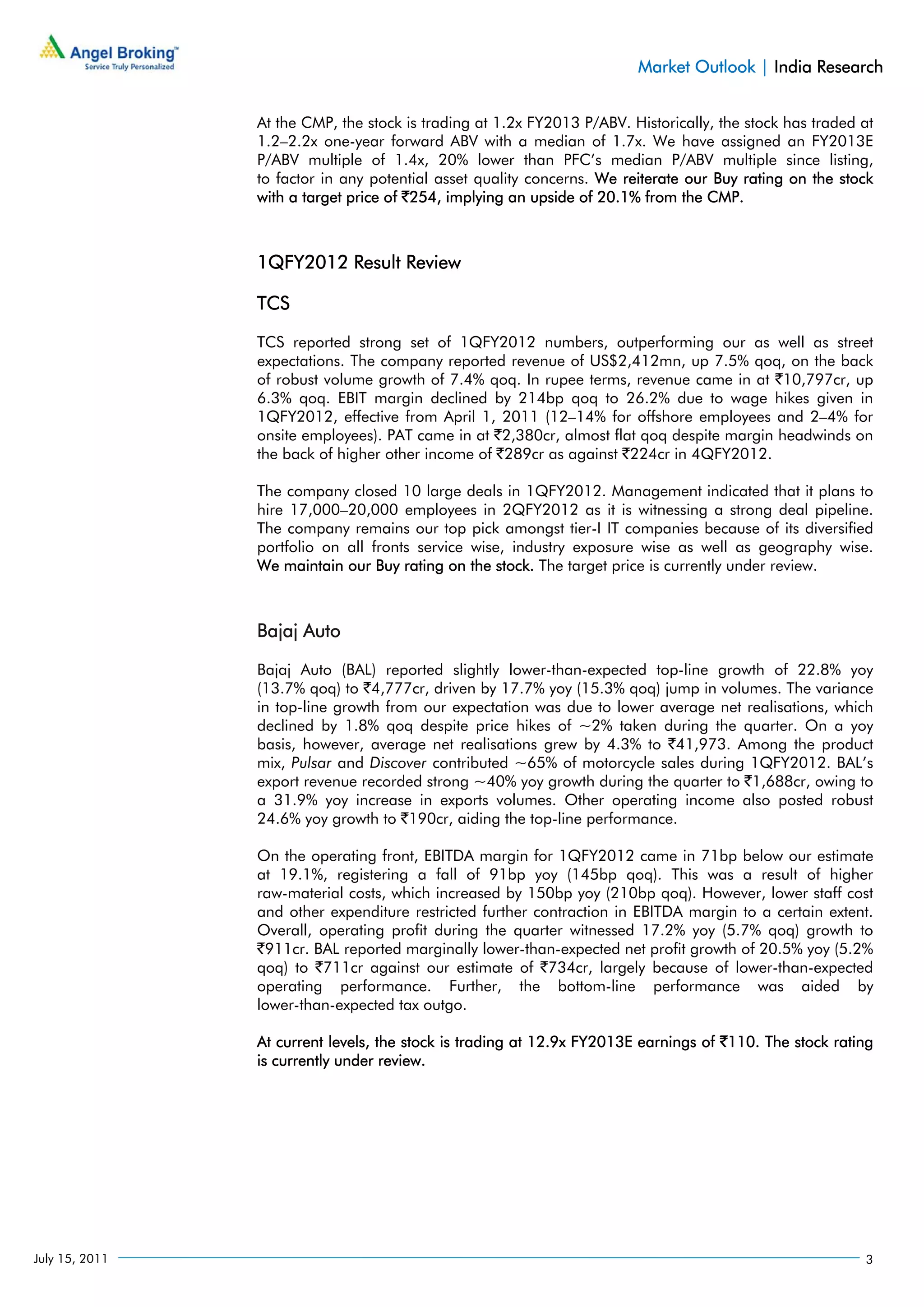 Market Outlook | India Research


                At the CMP, the stock is trading at 1.2x FY2013 P/ABV. Historically, the stock has traded at
                1.2–2.2x one-year forward ABV with a median of 1.7x. We have assigned an FY2013E
                P/ABV multiple of 1.4x, 20% lower than PFC’s median P/ABV multiple since listing,
                to factor in any potential asset quality concerns. We reiterate our Buy rating on the stock
                with a target price of `254, implying an upside of 20.1% from the CMP.



                1QFY2012 Result Review

                TCS

                TCS reported strong set of 1QFY2012 numbers, outperforming our as well as street
                expectations. The company reported revenue of US$2,412mn, up 7.5% qoq, on the back
                of robust volume growth of 7.4% qoq. In rupee terms, revenue came in at `10,797cr, up
                6.3% qoq. EBIT margin declined by 214bp qoq to 26.2% due to wage hikes given in
                1QFY2012, effective from April 1, 2011 (12–14% for offshore employees and 2–4% for
                onsite employees). PAT came in at `2,380cr, almost flat qoq despite margin headwinds on
                the back of higher other income of `289cr as against `224cr in 4QFY2012.

                The company closed 10 large deals in 1QFY2012. Management indicated that it plans to
                hire 17,000–20,000 employees in 2QFY2012 as it is witnessing a strong deal pipeline.
                The company remains our top pick amongst tier-I IT companies because of its diversified
                portfolio on all fronts service wise, industry exposure wise as well as geography wise.
                We maintain our Buy rating on the stock. The target price is currently under review.



                Bajaj Auto

                Bajaj Auto (BAL) reported slightly lower-than-expected top-line growth of 22.8% yoy
                (13.7% qoq) to `4,777cr, driven by 17.7% yoy (15.3% qoq) jump in volumes. The variance
                in top-line growth from our expectation was due to lower average net realisations, which
                declined by 1.8% qoq despite price hikes of ~2% taken during the quarter. On a yoy
                basis, however, average net realisations grew by 4.3% to `41,973. Among the product
                mix, Pulsar and Discover contributed ~65% of motorcycle sales during 1QFY2012. BAL’s
                export revenue recorded strong ~40% yoy growth during the quarter to `1,688cr, owing to
                a 31.9% yoy increase in exports volumes. Other operating income also posted robust
                24.6% yoy growth to `190cr, aiding the top-line performance.

                On the operating front, EBITDA margin for 1QFY2012 came in 71bp below our estimate
                at 19.1%, registering a fall of 91bp yoy (145bp qoq). This was a result of higher
                raw-material costs, which increased by 150bp yoy (210bp qoq). However, lower staff cost
                and other expenditure restricted further contraction in EBITDA margin to a certain extent.
                Overall, operating profit during the quarter witnessed 17.2% yoy (5.7% qoq) growth to
                `911cr. BAL reported marginally lower-than-expected net profit growth of 20.5% yoy (5.2%
                qoq) to `711cr against our estimate of `734cr, largely because of lower-than-expected
                operating performance. Further, the bottom-line performance was aided by
                lower-than-expected tax outgo.

                At current levels, the stock is trading at 12.9x FY2013E earnings of `110. The stock rating
                is currently under review.




July 15, 2011                                                                                             3
 