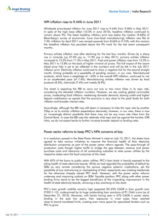 Market Outlook | India Research


                WPI inflation rises to 9.44% in June 2011

                Wholesale price-based inflation for June 2011 rose to 9.44% from 9.06% in May 2011.
                In spite of the high base effect (10.3% in June 2010), headline inflation continued to
                remain above 9%. The latest headline inflation print was below the median (9.68%) of
                Bloomberg’s survey of economists. Core (non-food manufacturing) inflation was flat at
                7.3%. Inflation for April 2011 was revised upwards from 8.66% to 9.74%; with this revision
                the headline inflation has persisted above the 9% mark for the last seven consequent
                months.

                Primary articles inflation rose after declining for the last four months. Driven by a sharp
                rise in minerals (up 27.0% yoy vs. 11.9% yoy in May 2011), primary articles inflation
                increased to 12.2% from 11.3% in May 2011. Fuel and power inflation rose from 12.3% in
                May 2011 to 12.8% on the back of higher mineral oil prices. The full impact of the recent
                diesel price hike is yet to be reflected in the numbers and will be felt in the July 2011
                inflation print. Electricity inflation continued to show a negative tick for the second straight
                month, hinting probably at a possibility of pending revision, in our view. Manufactured
                products, which have a weightage of ~65% in the overall WPI inflation, continued to rise
                at an accelerated pace (of 7.4%). Manufacturing articles inflation was driven by food
                products (8.5%), chemicals (7.4%) and metals (8.9%).

                The street is expecting the RBI to carry out one or two more hikes in its repo rate,
                considering the elevated inflation numbers. However, we see cooling global commodity
                prices, moderating food inflation, weakening domestic demand, slowing credit and higher
                deposit mobilisation as signals that the economy is very close to the peak levels for both
                inflation and broader interest rates.

                Accordingly, although the RBI may still deem it necessary to hike the repo rate by another
                25bp or so to anchor inflation expectations decisively; however, in our view, there is now
                an increasingly distinct possibility that there may not be any more rate hikes from the
                Central Bank. In case the RBI uses the relatively mild repo tool (as against the harsher CRR
                hike), we do not expect banks to further increase broader deposit or lending rates.



                Power sector reforms to keep PFC’s NPA concerns at bay

                In a resolution passed in the State Power Minister’s meet on July 13, 2011, the states have
                agreed to take various initiatives to improve the financial health of their electricity
                distribution companies as part of the power sector reform agenda. The pass-through of
                production costs though higher tariffs to bridge the gap between revenue and power
                purchase costs and clearance of all outstanding subsidies to state power utilities by the
                respective states were the focal outcomes of the meet.

                With 87% of the loans to public sector utilities, PFC’s loan book is heavily exposed to the
                ailing health of state electricity boards. While we had regarded the probability of default by
                SEBs as very remote considering the serious negative systemic implications, yet the
                possibility of any restructuring or rescheduling of their repayments was creating headwinds
                for the otherwise cheaply valued PFC stock. However, with the power sector reforms
                underway and improving outlook on SEBs’ liquidity position, PFC along with other power
                lending firms stand to be the biggest beneficiary of the impending improvement in the
                health of state electricity boards, removing a key overhang on the stock.

                PFC’s loan growth visibility remains high (expected 20–25% CAGR in loan growth over
                FY2011–13), underpinned by its huge outstanding loan sanctions of `1.7lakh crore (as of
                December 31, 2010). Moreover, with banks having seen a 47% CAGR in power sector
                lending in the past two years, their exposures in most cases have reached
                close to board-mandated limits, creating even more space for specialised lenders such as
                PFC to grow.


July 15, 2011                                                                                                 2
 