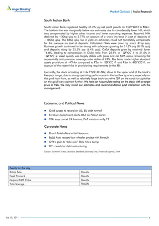 Market Outlook | India Research

                        South Indian Bank

                        South Indian Bank registered healthy 41.2% yoy net profit growth for 1QFY2012 to `82cr.
                        The bottom line was marginally below our estimates due to considerably lower NII, which
                        was compensated by higher other income and lower operating expenses. Reported NIM
                        declined by ~30bp qoq to 2.77% on account of a sharp increase in cost of deposits of
                        ~100bp qoq. The 85bp qoq rise in yield on advances could not completely compensate
                        for the pressure on cost of deposits. Calculated NIMs were down by sharp 41bp qoq.
                        Business growth continued to be strong with advances growing by 31.2% yoy (8.1% qoq)
                        and deposits rising by 35.5% yoy (6.4% qoq). CASA deposits grew by relatively lower
                        16.0%, leading to compression in CASA ratio from 25.1% in 1QFY2011 to 21.5% in
                        1QFY2012. Asset quality was largely stable with gross and net NPA ratios remaining flat
                        sequentially and provision coverage ratio stable at 73%. The bank made higher standard
                        assets provisions of ~`14cr compared to `2cr in 1QFY2011 and `6cr in 4QFY2011, on
                        account of the recent hike in provisioning requirements by the RBI.

                        Currently, the stock is trading at 1.3x FY2013E ABV, close to the upper end of the bank’s
                        five-year range, due to strong operating performance in the last few quarters, especially on
                        the gold loan front, as well as relatively large book-accretive QIP on the cards to capitalise
                        on the gold loan segment further. We have an Accumulate rating on the stock with a target
                        price of `26. We may revisit our estimates and recommendation post interaction with the
                        management.




                        Economic and Political News

                             Gold surges to record on US, EU debt turmoil
                             Fertiliser department alerts MEA on Potash cartel
                             TRAI says cancel 74 licences, DoT insists on only 12

                        Corporate News

                             Bharti Airtel offers to list Hexacom
                             Bajaj Auto recasts four-wheeler project with Renault
                             GVK’s plan to ‘take over’ BIAL hits a bump
                             GTL heads for debt restructuring
                        Source: Economic Times, Business Standard, Business Line, Financial Express, Mint




   Events for the day
   Balaji Tele                                                 Results
   Essel Propack                                               Results
   Gujarat NRE Coke                                            Results
   Tata Sponge                                                 Results




July 15, 2011                                                                                                             4
 