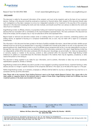 Market Outlook | India Research

Research Team Tel: 022-3935 7800                                     E-mail: research@angelbroking.com                                Website: www.angelbroking.com

 DISCLAIMER

This document is solely for the personal information of the recipient, and must not be singularly used as the basis of any investment
decision. Nothing in this document should be construed as investment or financial advice. Each recipient of this document should make
such investigations as they deem necessary to arrive at an independent evaluation of an investment in the securities of the companies
referred to in this document (including the merits and risks involved), and should consult their own advisors to determine the merits and
risks of such an investment.

Angel Broking Limited, its affiliates, directors, its proprietary trading and investment businesses may, from time to time, make investment
decisions that are inconsistent with or contradictory to the recommendations expressed herein. The views contained in this document are
those of the analyst, and the company may or may not subscribe to all the views expressed within.

Reports based on technical and derivative analysis center on studying charts of a stock's price movement, outstanding positions and
trading volume, as opposed to focusing on a company's fundamentals and, as such, may not match with a report on a company's
fundamentals.

The information in this document has been printed on the basis of publicly available information, internal data and other reliable sources
believed to be true, but we do not represent that it is accurate or complete and it should not be relied on as such, as this document is for
general guidance only. Angel Broking Limited or any of its affiliates/ group companies shall not be in any way responsible for any loss or
damage that may arise to any person from any inadvertent error in the information contained in this report. Angel Broking Limited has
not independently verified all the information contained within this document. Accordingly, we cannot testify, nor make any representation
or warranty, express or implied, to the accuracy, contents or data contained within this document. While Angel Broking Limited
endeavours to update on a reasonable basis the information discussed in this material, there may be regulatory, compliance, or other
reasons that prevent us from doing so.

This document is being supplied to you solely for your information, and its contents, information or data may not be reproduced,
redistributed or passed on, directly or indirectly.

Angel Broking Limited and its affiliates may seek to provide or have engaged in providing corporate finance, investment banking or other
advisory services in a merger or specific transaction to the companies referred to in this report, as on the date of this report or in the past.

Neither Angel Broking Limited, nor its directors, employees or affiliates shall be liable for any loss or damage that may arise from or in
connection with the use of this information.

Note: Please refer to the important ‘Stock Holding Disclosure' report on the Angel website (Research Section). Also, please refer to the
latest update on respective stocks for the disclosure status in respect of those stocks. Angel Broking Limited and its affiliates may have
investment positions in the stocks recommended in this report.




 Ratings (Returns):                      Buy (> 15%)                                       Accumulate (5% to 15%)                                Neutral (-5 to 5%)
                                         Reduce (-5% to 15%)                               Sell (< -15%)

                                   Address: 6th Floor, Ackruti Star, Central Road, MIDC, Andheri (E), Mumbai - 400 093.
                                                                    Tel: (022) 3935 7800


 Angel Broking Ltd: BSE Sebi Regn No : INB 010996539 / CDSL Regn No: IN - DP - CDSL - 234 - 2004 / PMS Regn Code: PM/INP000001546
 Angel Capital & Debt Market Ltd: INB 231279838 / NSE FNO: INF 231279838 / NSE Member code -12798 Angel Commodities Broking (P) Ltd: MCX Member ID: 12685 / FMC Regn No: MCX / TCM /
 CORP / 0037 NCDEX : Member ID 00220 / FMC Regn No: NCDEX / TCM / CORP / 0302




July 15, 2011                                                                                                                                                                     5
 
