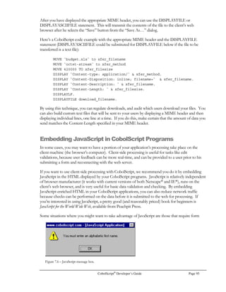 Page 74 CobolScript®
Developer’s Guide
With CobolScript there are two commands for retrieving email messages, GETMAILCOUNT and
GETMAIL. The GETMAILCOUNT command connects to your mail server and determines the
number of messages in your inbox. The GETMAIL command retrieves a copy of a specific email
message and saves its contents to a text file. GETMAIL does not remove the email message from
the server. Here is an example of how to use these commands:
MOVE `youremail@yourhost.com` TO email_address.
MOVE `yourpassword` TO email_password.
MOVE 0 TO email_count.
GETMAILCOUNT USING email_address
email_password
email_count
smtp_server.
DISPLAY `Email count: `  email_count.
DISPLAY `TCPIP-RETURN-CODES: `  TCPIP-RETURN-CODES.
MOVE `youremail@yourhost.com` TO email_address.
MOVE `yourpassword` TO email_password.
MOVE 1 TO email_number.
MOVE `mymail.txt` TO email_file_name.
GETMAIL USING email_address
email_password
email_number
email_file_name
smtp_server.
DISPLAY`TCPIP-RETURN-CODES: `  TCPIP-RETURN-CODES.
When the GETMAIL command retrieves an email message from a server, it appends the message to
the specified text file. This means that if you want to retrieve a copy of all of your email messages,
you should use GETMAILCOUNT to find out how many messages there are, and then perform a
loop that retrieve each message. If you want each message to be in a separate text file, you should
use a new text file name each time you call GETMAIL.
Important Note: When you are sending emails it is important to use a valid SMTP server. Generally
it works best if your applications send all emails through your SMTP server, and then your SMTP
server delivers the email to the user.
 