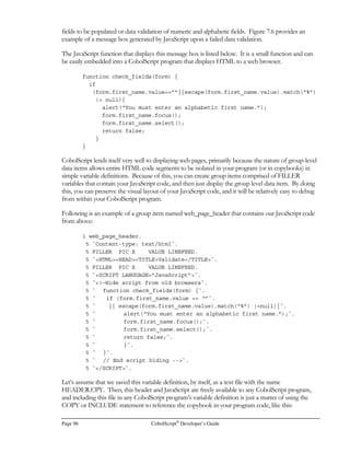 CobolScript®
Developer’s Guide Page 75
Using TCP/IP Commands
Several TCP/IP commands are available in CobolScript. They can be used for socket programming
and obtaining DNS information about a host. They are:
• GETHOSTNAME
• GETHOSTBYNAME
• CREATESOCKET
• BINDSOCKET
• LISTENTOSOCKET
• CONNECTTOSOCKET
• ACCEPTFROMSOCKET
• RECEIVESOCKET
• SENDSOCKET
• SHUTDOWNSOCKET
• CLOSESOCKET
DNS Commands
The program below (which is the DNS.CBL sample program) demonstrates how to use the
GETHOSTBYNAME command. You can run this program from your web browser by typing in
the URL http://127.0.0.1/cgi-bin/cobolscript.exe?dns.cbl if you are running CobolScript and a web
server on your local machine.
Both GETHOSTNAME and GETHOSTBYNAME require two special group level data items –
TCPIP-HOSTENT and TCPIP-RETURN-CODES. These data structures are placeholders for
return values that are populated when these commands are executed. The structures must be in your
program in order for it to run properly when you use these commands.
GETHOSTNAME gets the TCP/IP hostname from your local machine and place the name in a
CobolScript variable. The GETHOSTBYNAME is a much more advanced command. It contacts
your DNS (Domain Name Server) and retrieves detailed information about a specified host name. It
retrieves information such as aliases and host addresses associated with a particular domain name.
Try running this example with some domain names like lycos.com or yahoo.com.
Here are the variable definitions for DNS.CBL. Note the two standardized TCP/IP structures that
we mentioned earlier. These would normally just be placed in a copybook by themselves, such as
tcpip.cpy, but we include them here to show their detail:
 