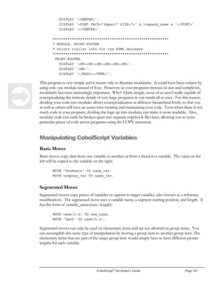 Page 80 CobolScript®
Developer’s Guide
1 host_name PIC X(80).
1 socket_num PIC 9(2).
1 connected_socket_num PIC 9(2).
1 port_num PIC Z9999.
1 backlog_num PIC 9(2).
1 string PIC X(10).
1 receive_string PIC X(20).
1 send_string PIC X(20).
1 stop_var PIC 9.
The client code in this example assumes that the client and server programs are running on the same
machine (hence the move of the loopback address to host_name).
Note the interaction points between the previous server program and this client program; the server
uses ACCEPTFROMSOCKET to accept a connection initiated by the client’s
CONNECTTOSOCKET statement. Once the connection is established, the server uses
RECEIVESOCKET to receive the data transmitted from the client using SENDSOCKET. Once
the transmission is complete, they reverse, and the server sends the string `GOT IT` back to the client
as a way to confirm the data transmission. Here’s our client code:
DISPLAY `Starting Deskware Client (type STOP to exit).`.
MOVE 1 TO socket_num .
CREATESOCKET USING socket_num.
DISPLAY `CREATESOCKET return code = `  TCPIP-RETURN-CODE  ``.
MOVE 2500 TO port_num.
* We are using the loop back IP in this example;
* uncomment the line below and comment out the move
* to actually get the host name
* GETHOSTNAME USING host_name
MOVE `127.0.0.1` TO host_name.
DISPLAY `Your hostname is: `  host_name.
CONNECTTOSOCKET USING socket_num host_name port_num.
DISPLAY `CONNECTTOSOCKET return code = `  TCPIP-RETURN-CODE  ``.
DISPLAY TCPIP-RETURN-MESSAGE.
PERFORM SEND-DATA-TO-SERVER UNTIL stop_var.
SHUTDOWNSOCKET USING socket_num 1.
CLOSESOCKET USING socket_num.
GOBACK.
SEND-DATA-TO-SERVER.
ACCEPT send_string FROM KEYBOARD
PROMPT `Data to send to port 2500: `.
SENDSOCKET USING socket_num send_string.
DISPLAY `SENDSOCKET return code = `  TCPIP-RETURN-CODE  ``.
DISPLAY TCPIP-RETURN-MESSAGE.
 