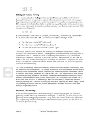 CobolScript®
Developer’s Guide Page 83
Advanced Internet Programming
Techniques Using CobolScript®
his chapter discusses advanced techniques for processing internet data retrieval using
CobolScript. We also briefly discuss the use of embedded JavaScript in your CobolScript
programs, for handling tasks suited for client-side processing.
Our discussion of CGI data retrieval and processing assumes that the incoming CGI data is always
submitted using the POST method. With the POST method, URL-encoded data is delivered to the
CobolScript program through standard input. The CobolScript engine reads all of this data, decodes
it, and places it in corresponding CobolScript variables.
Also, all code examples assume that you’ve set your file permissions correctly. As mentioned in
earlier chapters, if you’re working in a Unix environment, always make certain that the file
permissions on your CobolScript internet programs allow the CGI user (usually user ‘nobody’) to
execute them.
All of our web and internet code examples also assume that you have not modified your web server
software to make CobolScript your default CGI interpreter. However, making CobolScript the
default CGI interpreter is usually relatively easy, depending on your web server. Doing so will
simplify the URLs you use to call CobolScript programs; instead of calling a program with a URL
such as the following:
http://www.cobolscript.com/cgi-bin/cobolscript.exe?samples.cbl
You would instead use a URL such as:
http://www.cobolscript.com/cgi-bin/samples.cgi
Or, if your web server is flexible enough to allow modification to the CGI program extension, even
this:
http://www.cobolscript.com/cgi-bin/samples.cbl
However, by modifying your web server’s configuration in this manner, you will disable any
interpreted programs already existing on the server that relied on the previous configuration, and that
were written in a different language such as Perl (these programs will be treated as CobolScript
Chapter
7
T
 