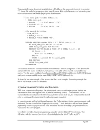 Page 84 CobolScript®
Developer’s Guide
programs and will fail to run because they are not valid CobolScript code). Use your own discretion
in making this type of modification; a web system built from scratch, using only CobolScript code, is
an ideal candidate for this kind of configuration change; a web system with existing interpreted code
written in other languages is not. Consult your web server’s documentation for more information on
how to configure the default interpreter path and the default CGI extension.
Environment Variables
Environment variables are system variables that exist within a particular computer user’s
environment. With regard to a web server, the full set of environment variables is recreated each time
a CGI process is executed. You can think of these variables as placeholders that a web server uses to
pass data about an HTTP request from the server to the CGI-processing application, i.e., your
CobolScript program.
With CobolScript, environment variables are accessed with the GETENV command:
GETENV USING environment variable cobolscript variable.
The names for environment variables are system-specific. Fortunately, most web servers have
adopted many of the same names. Here are a few of the standard ones; experiment with these
variables in the GETENV statement to determine the formats of the contents of each of these
variables:
Environment Variable Description
CONTENT_LENGTH Size of the attached incoming CGI data in bytes (characters).
CONTENT_TYPE The MIME type of the incoming CGI data
PATH_INFO Path to be interpreted by the CGI application.
PATH_TRANSLATED The virtual-to-physical mapping of the file on the system.
QUERY_STRING The URL-encoded string that was submitted to the web server
REMOTE_ADDR The IP address of the agent making the CGI request.
REMOTE_HOST The fully qualified domain name of the requesting agent.
REMOTE_IDENT Data reported about the agents’ connection to the server.
REMOTE_USER The User ID sent by the client agent.
REQUEST_METHOD The request method used by the client. For CobolScript
applications, this should be “POST”.
SCRIPT_NAME The path identifying the CGI application requested.
SERVER_NAME The server name of the requested URL. This will either be the
IP address of the server or the fully qualified domain name.
SERVER_PORT The port where the client request was received by the server.
SERVER_PROTOCOL The name and revision of the request protocol.
 