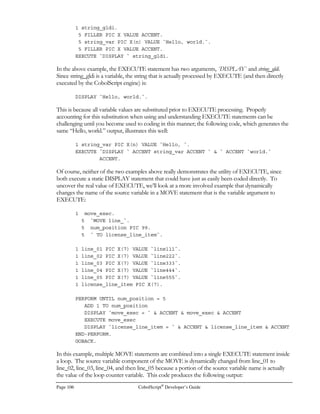 CobolScript®
Developer’s Guide Page 85
Environment Variable Description
SERVER_SOFTWARE The name and version of the server software. For example:
“OmniHTTPd/1.01 (Win32; I386)”
Some web servers do not support all of these environment variables. You should consult your web
server documentation to find out what environment variables are supported by your specific web
server.
All normal web servers support the CONTENT_LENGTH environment variable. Because of this,
we recommend getting this variable when your CobolScript application is first invoked via a web
server, like this:
GETENV USING `CONTENT_LENGTH` content_length.
IF content_length  0
ACCEPT DATA FROM WEBPAGE
END-IF.
By doing this, you will know if a form was submitted to your application or not. If your application
was called directly from a typed URL, outside of a form submission, the value of
CONTENT_LENGTH would be 0 and you would not need to accept CGI data from the web
server. Normally, when the ACCEPT DATA FROM WEBPAGE statement is executed,
CobolScript will begin reading data from the CGI stream and place the contents in the appropriate
CobolScript variables. Of course, it’s not necessary to do this if no CGI data has been sent to the
web server.
Sometimes, web servers are configured to not populate certain environment variables such as
REMOTE_HOST. This is often done because there is a time cost in resolving the IP addresses of
each client as it makes a request. However, you can still resolve these IP addresses by using the
GETHOSTBYNAME command. Simply get the REMOTE_ADDR environment variable that
contains the IP address of the client, and use this as the argument to GETHOSTBYNAME:
GETENV USING `REMOTE_ADDR` download_ip.
GETHOSTBYNAME USING download_ip.
MOVE TCPIP-HOSTENT-HOSTNAME TO download_host.
The GETHOSTBYNAME command will resolve the IP address to its fully qualified domain name,
and the result will be placed in the TCPIP-HOSTENT-HOSTNAME variable. If the DNS server
cannot resolve the IP address, the TCPIP-HOSTENT-HOSTNAME will be spaces. Also, for
completeness, the TCP/IP return code values should always be examined after executing
GETHOSTBYNAME to determine whether the command executed successfully or not.
 