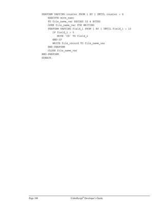 CobolScript®
Developer’s Guide Page 87
where variable_name is the name of the CGI variable that will be passed to the receiving program
when the form is submitted. The receiving CobolScript program, specified in the ACTION attribute
of the FORM tag, must define a variable for each submitted form control with a NAME attribute in
order for the ACCEPT DATA FROM WEBPAGE statement to work correctly.
Text Box Input
Text boxes are created with the INPUT TYPE=TEXT…  tag. For instance, if our source CGI
form submits a text input named field1, defined here:
FORM ACTION=”/cgi-bin/cobolscript.exe?receive.cbl”
INPUT TYPE=TEXT NAME=field1BRBR
INPUT TYPE=SUBMIT
/FORM
Then, our receiving CobolScript program (which will be named receive.cbl, according to the
ACTION attribute of the FORM tag above) must define a variable named field1:
1 field1 PIC X(20).
In the example program input.cbl, a text box named field1 is displayed to a web browser when the
program is run. When the form is submitted from the web browser, the CobolScript program will get
any data in the text box and place it in a CobolScript variable named field1.
Text boxes can also have preassigned values through the use of the VALUE attribute. In a more
complex example than the one above, a CobolScript program we’ll call recurse.cbl, that both displays
a form and calls itself after accepting submitted input from the form, could have some code like the
following:
DISPLAY `INPUT TYPE=TEXT NAME=field1 VALUE=”`.
IF field1 NOT = SPACES
DISPLAY field1
END-IF.
DISPLAY `”`.
DISPLAY `BRBR`.
DISPLAY `INPUT TYPE=SUBMIT`.
DISPLAY `/FORM`.
In this case, the text box’s VALUE will be assigned “” (a null value) if field1 is blank (all spaces);
otherwise it will be assigned the value of the CobolScript variable field1.
Text Area Input
Text area controls are created with the TEXTAREA …  tag:
TEXTAREA NAME=”field2” COLS=20 ROWS=2
/TEXTAREABRBR
Our receiving CobolScript program must, in this case, define a variable named field2:
1 field2 PIC X(40).
 