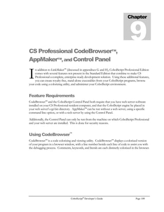 Page 88 CobolScript®
Developer’s Guide
In the example program input.cbl, a text area with the name field2 is displayed to the web browser
when the program is run. When the form is submitted from the web browser, the CobolScript
program will get any data in the text area and place it in a CobolScript variable named field2. Special
characters like carriage returns and line feeds will be translated into HTML special characters such as
#013; and #010; This is useful when you need to save the contents of a TEXTAREA to a file
and later redisplay them in a web browser. The breaks and tabs will be preserved when you redisplay
the HTML.
Because text areas can be large, and CobolScript variables are fixed width, you may find that you want
a way to display only the initial populated portion of the text area input. HTML tends to ignore extra
spaces, so it’s not usually necessary to eliminate trailing spaces, but you may find it useful when
working inside dynamically-sized HTML tables, since trailing spaces are taken into account when
table elements are sized. The routine below accomplishes this with a PERFORM..VARYING loop
and the use of positional string referencing:
PERFORM VARYING space_location FROM 40 BY –1
UNTIL FIELD2(space_location:1) NOT = SPACE
END-PERFORM.
DISPLAY FIELD2(1:space_location)
List and Dropdown List Boxes
List and dropdown list boxes are displayed with the SELECT …  tag inside an HTML form, like
this:
SELECT NAME=”field3” SIZE=3
OPTION SELECTEDItem1
OPTIONItem2
OPTIONItem3
OPTIONItem4
OPTIONItem5
OPTIONItem6
/SELECTBRBR
Bfield4:/B
SELECT NAME=”field4”
OPTION SELECTED VALUE=Item11Item 11
OPTION VALUE=Item22Item 22
OPTION VALUE=Item33Item 33
OPTION VALUE=Item44Item 44
OPTION VALUE=Item55Item 55
OPTION VALUE=Item66Item 66
/SELECTBRBR
To retrieve these CGI fields, our receiving program defines two variables, one for each of the
SELECT tags’ names:
5 field3 PIC X(20).
5 field4 PIC X(20).
 