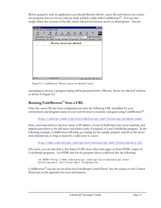 Page 90 CobolScript®
Developer’s Guide
Each checkbox field must have its own corresponding CobolScript variable, like this:
5 field6 PIC X(20).
5 field7 PIC X(20).
5 field8 PIC X(20).
5 field9 PIC X(20).
5 field10 PIC X(20).
5 field11 PIC X(20).
Using Hidden Fields
Hidden fields are actually just another type of CGI input, but they are special enough to warrant a
section all their own. They are HTML form fields that are not visible in the browser window, but are
still part of the underlying HTML form. They are useful for storing and passing information to the
recipient program, and they can be used to maintain program continuity through a series of
CobolScript-created pages without directly displaying all data to the browser window, and without
Figure 7.2 – Web page with hidden fields in the underlying HTML.
 