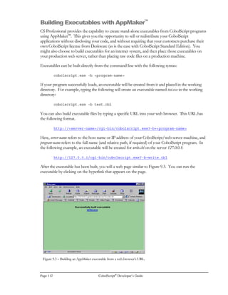 CobolScript®
Developer’s Guide Page 91
writing to a temporary file. The sample problem tracking system uses hidden fields in the HTML
forms it displays; figure 7.2 is a capture of the Update screen.
Figure 7.3 shows the HTML source to the screen in 7.2, complete with hidden HTML form fields.
You can see the fields update-record and record-key have a TYPE=“hidden”.
When this form is submitted, the field update-record will pass a value of “T” to the CobolScript variable
update-record. The form field record-key will pass a value of 00000007 to the CobolScript variable record-
key. These fields are hidden on this form because we do not want them to be edited by the user. The
record-key is used to determine which record needs to be updated after the form is submitted. This
program is the Problem Tracking System example application (PRB.CBL) that comes with the sample
programs included with CobolScript.
When you look at the source of the HTML form in Figure 7.3, you will notice that the hidden field
record-key appears on three lines, like this:
Figure 7.3 – HTML form with hidden fields, as seen from Netscape’s source window.
 