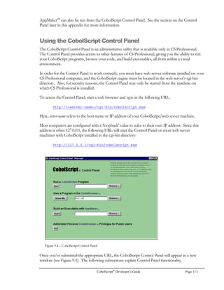 Page 92 CobolScript®
Developer’s Guide
INPUT TYPE=”hidden” NAME=”record-key” VALUE=”
00000007
“
The HTML is formatted in this way because we used DISPLAYLF to display the group level data
item that contained the HTML. Had we used DISPLAY instead of DISPLAYLF, the entire text
would have appeared on a single line. More on this below.
Here’s a snippet of the CobolScript group item that contains the hidden field record-key. Here we
spread the tag definition across three variables (two of these are implied FILLER variables, but
variables nonetheless). This is a useful technique because it allows you to populate the CobolScript
variable record-key with a value before displaying the group item:
5 `INPUT TYPE=”hidden” NAME=”record-key” VALUE=”`.
5 record-key PIC 9(08).
5 `”`.
Sometimes when interfacing with other systems, particularly those written in Perl, the INPUT fields
must be on a single line. In these cases, use DISPLAY than DISPLAYLF to print the relevant group
item so that it prints on one line. At any rate, CobolScript is intelligent enough to process HTML
forms that contain INPUT tags on single or multiple lines, so you won’t encounter this issue unless
you submit CGI data to non-CobolScript programs.
Sending Email from CobolScript Using CGI Form Input
As we discussed in Chapter 6, CobolScript has the capability to send simple emails, and this can easily
be linked with data that has been submitted from a form, in order to create an auto-responder. The
sample program email.cbl is an example of how to do this. The program is in the sample programs
included with CobolScript. Figure 7.4 shows the application screen.
In email.cbl, email is sent using the SENDMAIL statement after fields corresponding to the to-
address, from-address, subject, and message have been accepted from CGI input:
MOVE `yourservername.com` TO smtp_server.
SENDMAIL USING to_address
from_address
subject
message server.
When sending an email with this command, you must be sure to supply a valid SMTP server name,
which is the name of your sending mail server. CobolScript will then use this server to forward the
email to the recipient.
 