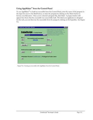 Page 94 CobolScript®
Developer’s Guide
CobolScript can be used to send a file to a client web browser. This is accomplished by sending the
appropriate MIME header and then using either the DISPLAYFILE or DISPLAYASCIIFILE
commands, depending on whether the file is binary or ASCII text. The user will be presented with a
“Save As…” dialog box like the one in Figure 7.5, and will be allowed to save the file.
To use DISPLAYFILE or DISPLAYASCIIFILE, you should first build a program that displays a
form that a user will submit when he wants to download a file. Within this form, specify the
CobolScript program that will use the appropriate command to transmit the file. Typically this form
will contain a submit button, and possibly some additional fields that you will use to validate the user,
as in the following:
FORM ACTION=”/cgi-bin/cobolscript.exe?down.cbl” METHOD=”POST”
INPUT TYPE=”hidden” NAME=”user_id” VALUE=”md837653 “
INPUT TYPE=”hidden” NAME=”password_id” VALUE=”83fFrR “
INPUT TYPE=”hidden” NAME=”file” VALUE=”budgetfile “
INPUT TYPE=”Submit” VALUE=”Download”
/FORM
When this form is submitted, it will run the program you specify in the ACTION attribute of the
FORM tag (down.cbl in this example). Your program can then accept authentication information
and decide whether to transmit the file to that particular user based on this information. If you
choose to not send the file, you can simply display an error page instead.
After you have validated the authentication information, you can begin transmitting the file to the
user. There are two steps to this process. First, you will need to display a special MIME header. This
mime header is what prompts the user’s web browser to show the “Save As” dialog box. The file
name that you use in your MIME header will be the default file name in the “Save As” dialog box. It
is very important that the file size in your MIME header matches the exact file size of the file you
wish to transmit; in bytes. If it doesn’t, your file will not be transmitted correctly to the user.
Figure 7.5 – The Save As… dialog box.
 