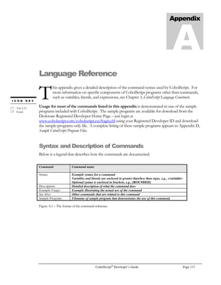 Page 96 CobolScript®
Developer’s Guide
fields to be populated or data validation of numeric and alphabetic fields. Figure 7.6 provides an
example of a message box generated by JavaScript upon a failed data validation.
The JavaScript function that displays this message box is listed below. It is a small function and can
be easily embedded into a CobolScript program that displays HTML to a web browser.
function check_fields(form) {
if
(form.first_name.value==””||escape(form.first_name.value).match(“%”)
!= null){
alert(“You must enter an alphabetic first name.”);
form.first_name.focus();
form.first_name.select();
return false;
}
}
CobolScript lends itself very well to displaying web pages, primarily because the nature of group-level
data items allows entire HTML code segments to be isolated in your program (or in copybooks) in
simple variable definitions. Because of this, you can create group items comprised of FILLER
variables that contain your JavaScript code, and then just display the group level data item. By doing
this, you can preserve the visual layout of your JavaScript code, and it will be relatively easy to debug
from within your CobolScript program.
Following is an example of a group item named web_page_header that contains our JavaScript code
from above:
1 web_page_header.
5 `Content-type: text/html`.
5 FILLER PIC X VALUE LINEFEED.
5 `HTMLHEADTITLEValidate/TITLE`.
5 FILLER PIC X VALUE LINEFEED.
5 `SCRIPT LANGUAGE=”JavaScript”`.
5 `!—Hide script from old browsers`.
5 ` function check_fields(form) {`.
5 ` if (form.first_name.value == “”`.
5 ` || escape(form.first_name.value).match(“%”) !=null){`.
5 ` alert(“You must enter an alphabetic first name.”);`.
5 ` form.first_name.focus();`.
5 ` form.first_name.select();`.
5 ` return false;`.
5 ` }`.
5 ` }`.
5 ` // End script hiding --`.
5 `/SCRIPT`.
Let’s assume that we saved this variable definition, by itself, as a text file with the name
HEADER.CPY. Then, this header and JavaScript are freely available to any CobolScript program,
and including this file in any CobolScript program’s variable definition is just a matter of using the
COPY or INCLUDE statement to reference the copybook in your program code, like this:
 