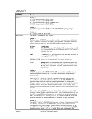CobolScript®
Developer’s Guide Page 97
COPY `HEADER.CPY`.
1 other_stuff PIC 99.
.
.
.
Now, the header data can be displayed with this small piece of code:
DISPLAYLF web_page_header.
When this statement executes, all of the variables that comprise web_page_header above will be
printed to standard output, which in this case means they’ll be sent to the requesting client’s browser
window.
Breaking a web page document into separate group-level data items in this manner can make it very
easy to maintain, and using copybooks to store these items can be a real timesaver when
modifications to the group items have to be made.
 