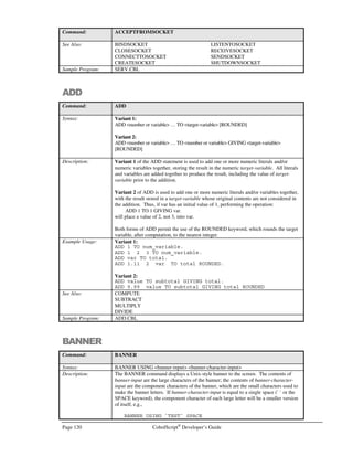 CobolScript®
Developer’s Guide Page 99
Programming Techniques and
Advanced CobolScript®
Features
n this chapter, we discuss the technique of modular program design, provide some detailed
information on manipulating CobolScript variables using the MOVE statement, and discuss
some advanced features that make CobolScript a truly unique programming language.
Designing a Modular Program
Modular programming is a way of organizing your program code to make the program easier to
develop, understand, and maintain. A modular program is organized into paragraphs of code called
modules. Modules are broken down into lines of code that perform one function or several closely
related functions.
Modules are defined by paragraph names in the body of your CobolScript program. The names of
your modules must start in column 8 and must be less than 80 characters in length. Your module
names should also be descriptive, meaning, a module name should describe that module’s function.
It is also helpful to put a comment block right immediately before the module name. This should be
a short description that a programmer can easily read in order to understand what the module does,
and how it does it.
A program should be designed in a hierarchical fashion. Splitting a program up into modules
facilitates the partitioning of logic into individual components that are easy to code and maintain. A
program module should be as short as possible to perform a specific function in an independent
manner. A good guideline is that a module should not be longer than one page of code.
To demonstrate the concept of modular programming we will create a program that displays a web
page. The requirements of our programs are as follows:
• Print a header for our web page
• Print the body of our web page
• Print a footer for our web page
Chapter
8
I
I C O N K E Y
Importantpoint
 