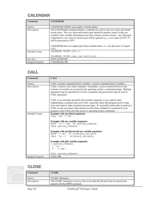 CobolScript®
Developer’s Guide Page 101
DISPLAY `CENTER`.
DISPLAY `FONT FACE=”Impact” SIZE=7`  company_name  `/FONT`.
DISPLAY `/CENTER`.
*******************************************************
* MODULE: PRINT-FOOTER
* Prints trailer info for the HTML document
*******************************************************
PRINT-FOOTER.
DISPLAY `BRBRBRBRBRBR`.
DISPLAY `HR`.
DISPLAY `/BODY/HTML`.
This program is very simple and is meant only to illustrate modularity. It could have been written by
using only one module instead of four. However, as your programs increase in size and complexity,
modularity becomes increasingly important. Why? Quite simply, most of us aren’t really capable of
conceptualizing the intricate details of very large programs in our minds all at once. For this reason,
dividing your code into modules allows conceptualization at different hierarchical levels, so that you
as well as others will have an easier time creating and maintaining your code. Even when there is not
much code in your program, dividing the logic up into modules can make it more readable. Also,
modular code can easily be broken apart into separate copybook files later, allowing you to reuse
particular pieces of code across programs using the COPY statement.
Manipulating CobolScript Variables
Basic Moves
Basic moves copy data from one variable to another or from a literal to a variable. The value on the
left will be copied to the variable on the right:
MOVE `Deskware` TO name_var.
MOVE compnay_var TO name_var.
Segmented Moves
Segmented moves copy pieces of variables or segments to target variables (also known as a reference
modification). The segmented move uses a variable name, a segment starting position, and length. It
has the form of variable_name(start : length):
MOVE name(1:4) TO new_name.
MOVE `Desk` TO name(5:4).
Segmented moves can only be used on elementary items and are not allowed on group items. You
can accomplish this same type of manipulation by moving a group item to another group item. The
elementary items that are part of the target group item would simply have to have different picture
lengths for each variable.
 