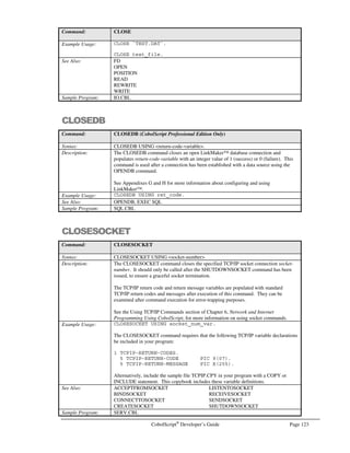 Page 102 CobolScript®
Developer’s Guide
Elementary Item to Group Item Moves
Moving an elementary item to a group item is a great technique for parsing data. For example, if you
have a variable that contains a 12 digit phone number you can parse it easily by moving it to a group
item:
1 input_field PIC X(12).
1 phone_number.
5 area_code PIC X(03).
5 FILLER PIC X.
5 prefix PIC X(03).
5 FILLER PIC X.
5 exchange PIC X(03).
MOVE input_field TO phone_number.
After this move has been executed, the three parts of the phone number will be placed in the
variables area_code, prefix, and exchange.
Group Item to Elementary Item Moves
Moving a group item to an elementary item is a good way to build the contents of a variable. For
example, by moving phone_number to input_field we can format a variable:
1 output_field PIC X(12).
1 phone_number.
5 `(`.
5 area_code PIC X(03).
5 `)`.
5 prefix PIC X(03).
5 `-`.
5 exchange PIC X(03).
MOVE `813` TO area_code.
MOVE `555` TO prefix.
MOVE `2494` TO exchange.
MOVE phone_number TO output_field.
The variable output_field will now have a value of (813)555-1234
Please refer to the sample program MOVE.CBL for more examples of moving variables.
Advanced CobolScript Features
These advanced CobolScript features are meant to add flexibility to your coding. Each is some
feature not normally present in computer languages that are similar to CobolScript.
 
